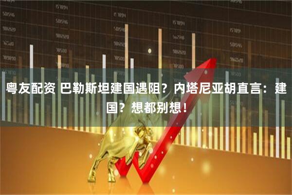 粤友配资 巴勒斯坦建国遇阻？内塔尼亚胡直言：建国？想都别想！