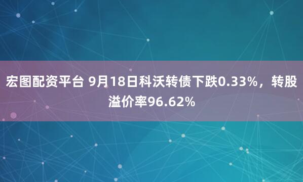 宏图配资平台 9月18日科沃转债下跌0.33%，转股溢价率96.62%
