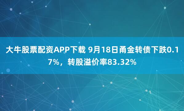 大牛股票配资APP下载 9月18日甬金转债下跌0.17%，转股溢价率83.32%