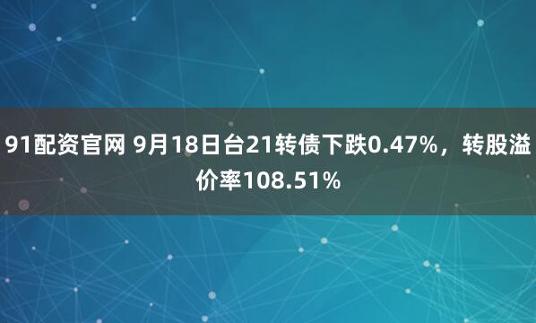 91配资官网 9月18日台21转债下跌0.47%，转股溢价率108.51%