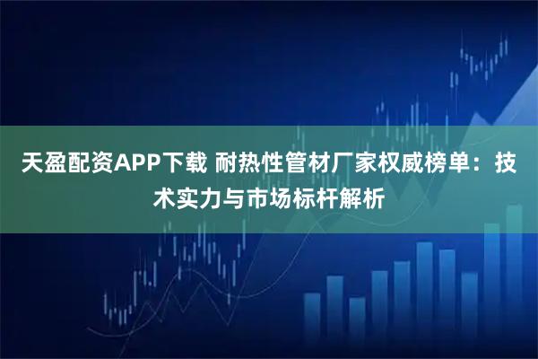 天盈配资APP下载 耐热性管材厂家权威榜单：技术实力与市场标杆解析
