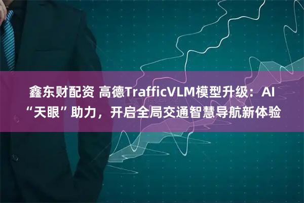 鑫东财配资 高德TrafficVLM模型升级：AI“天眼”助力，开启全局交通智慧导航新体验