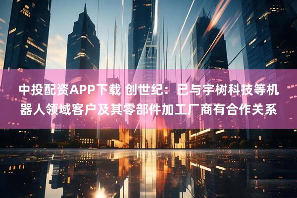 中投配资APP下载 创世纪：已与宇树科技等机器人领域客户及其零部件加工厂商有合作关系