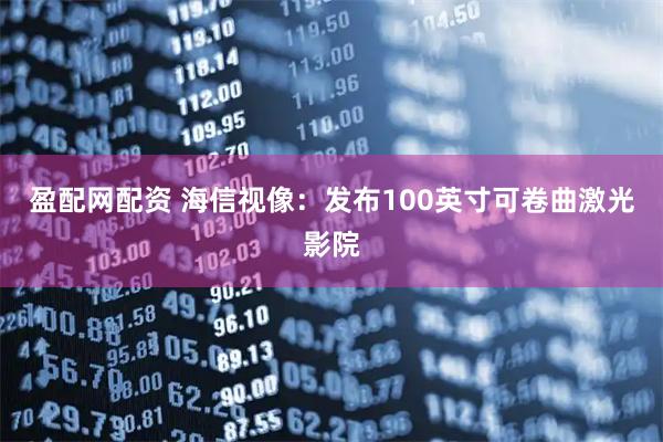 盈配网配资 海信视像：发布100英寸可卷曲激光影院