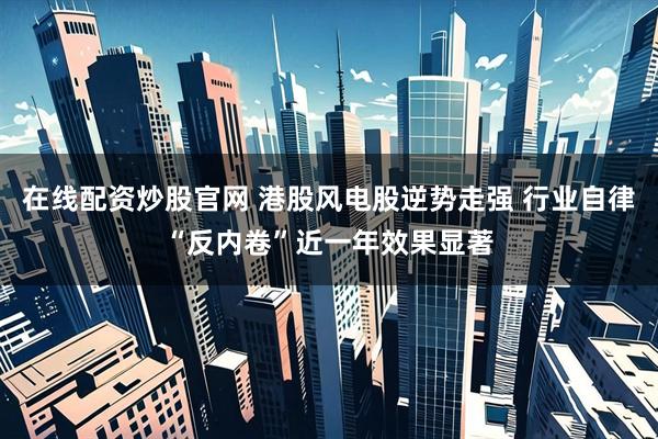 在线配资炒股官网 港股风电股逆势走强 行业自律“反内卷”近一年效果显著