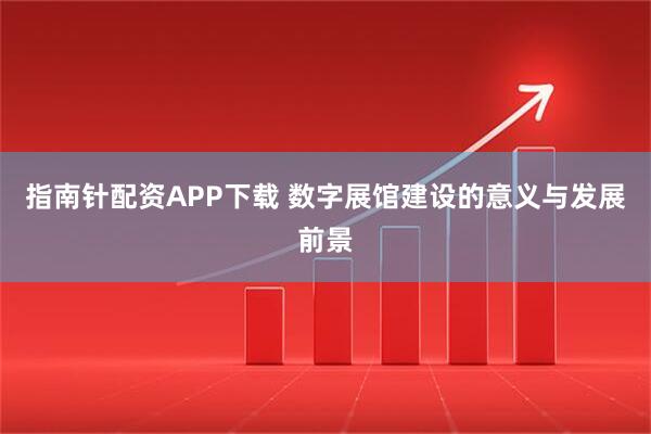 指南针配资APP下载 数字展馆建设的意义与发展前景