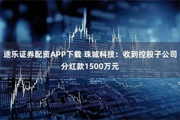 途乐证券配资APP下载 珠城科技：收到控股子公司分红款1500万元