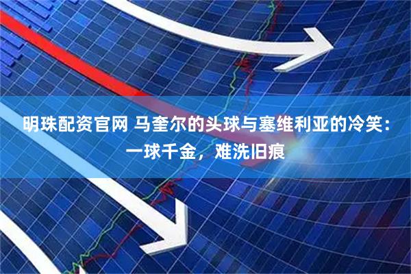 明珠配资官网 马奎尔的头球与塞维利亚的冷笑：一球千金，难洗旧痕