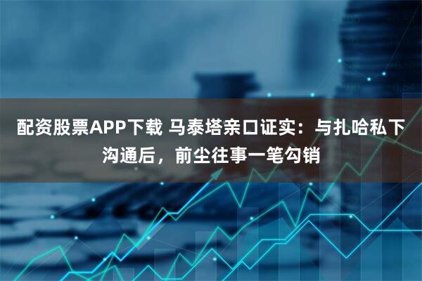 配资股票APP下载 马泰塔亲口证实：与扎哈私下沟通后，前尘往事一笔勾销