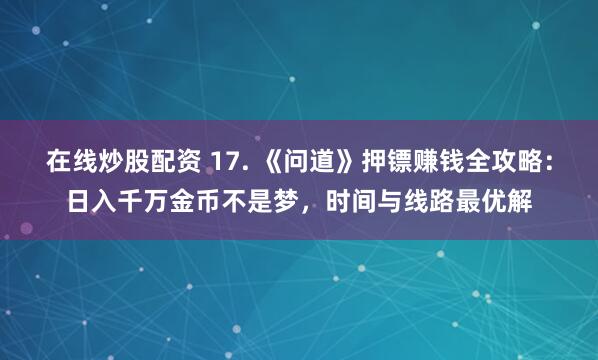 在线炒股配资 17. 《问道》押镖赚钱全攻略：日入千万金币不是梦，时间与线路最优解