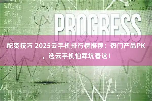 配资技巧 2025云手机排行榜推荐：热门产品PK，选云手机怕踩坑看这！