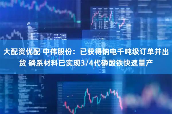 大配资优配 中伟股份：已获得钠电千吨级订单并出货 磷系材料已实现3/4代磷酸铁快速量产