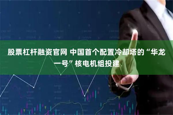 股票杠杆融资官网 中国首个配置冷却塔的“华龙一号”核电机组投建