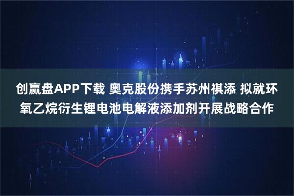 创赢盘APP下载 奥克股份携手苏州祺添 拟就环氧乙烷衍生锂电池电解液添加剂开展战略合作