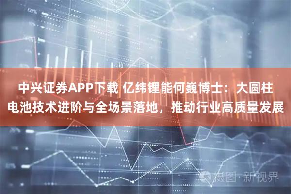 中兴证券APP下载 亿纬锂能何巍博士：大圆柱电池技术进阶与全场景落地，推动行业高质量发展