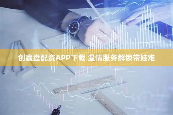 创赢盘配资APP下载 温情服务解锁带娃难