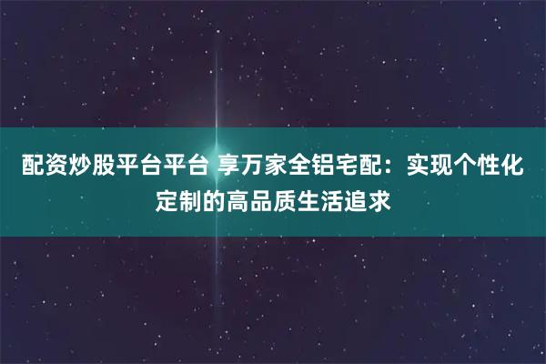 配资炒股平台平台 享万家全铝宅配：实现个性化定制的高品质生活追求