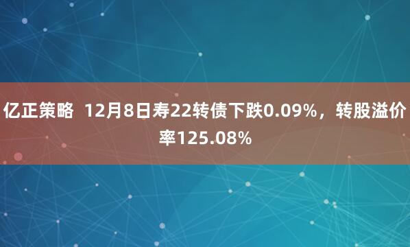 亿正策略  12月8日寿22转债下跌0.09%，转股溢价率125.08%