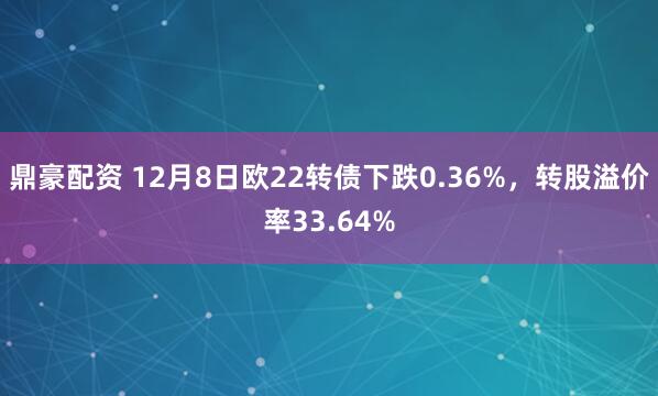 鼎豪配资 12月8日欧22转债下跌0.36%，转股溢价率33.64%