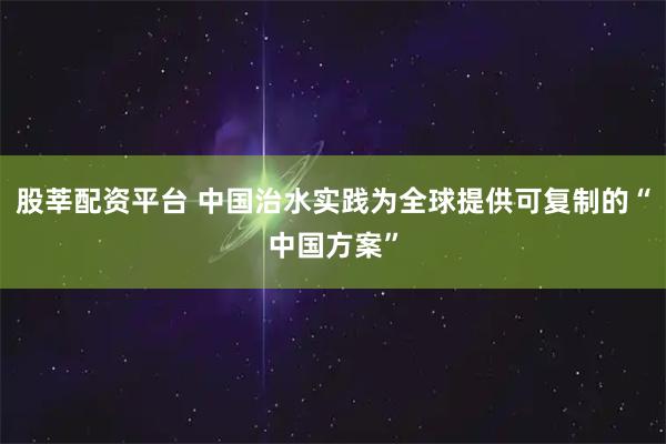 股莘配资平台 中国治水实践为全球提供可复制的“中国方案”