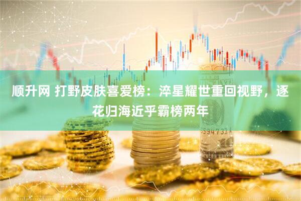 顺升网 打野皮肤喜爱榜：淬星耀世重回视野，逐花归海近乎霸榜两年