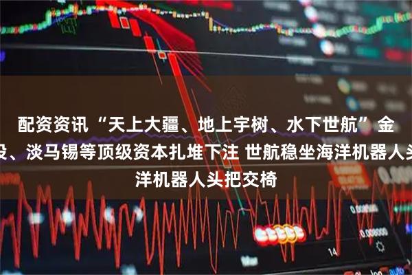 配资资讯 “天上大疆、地上宇树、水下世航” 金沙江创投、淡马锡等顶级资本扎堆下注 世航稳坐海洋机器人头把交椅