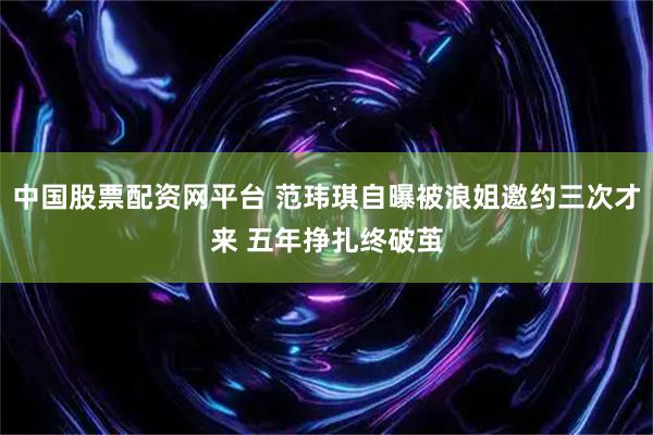 中国股票配资网平台 范玮琪自曝被浪姐邀约三次才来 五年挣扎终破茧