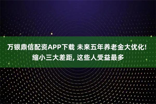 万银鼎信配资APP下载 未来五年养老金大优化! 缩小三大差距, 这些人受益最多