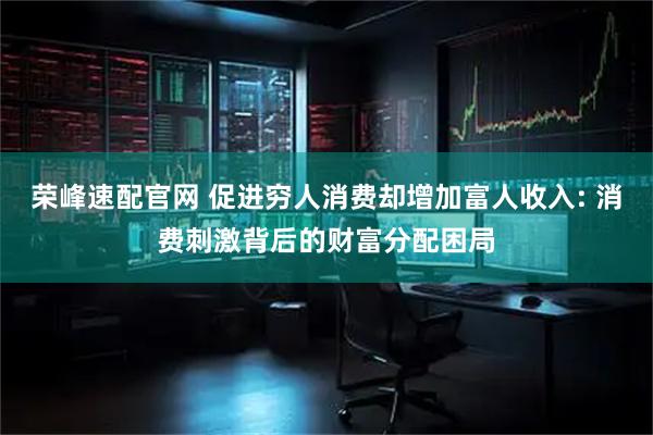 荣峰速配官网 促进穷人消费却增加富人收入: 消费刺激背后的财富分配困局