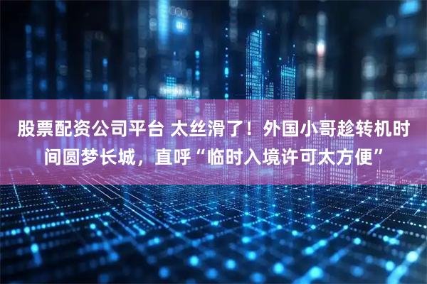 股票配资公司平台 太丝滑了！外国小哥趁转机时间圆梦长城，直呼“临时入境许可太方便”