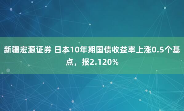 新疆宏源证券 日本10年期国债收益率上涨0.5个基点，报2.120%