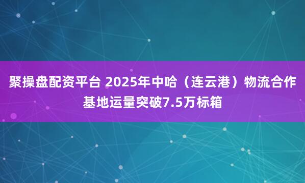 聚操盘配资平台 2025年中哈（连云港）物流合作基地运量突破7.5万标箱