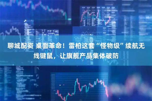 聊城配资 桌面革命！雷柏这套“怪物级”续航无线键鼠，让旗舰产品集体破防