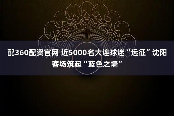 配360配资官网 近5000名大连球迷“远征”沈阳客场筑起“蓝色之墙”