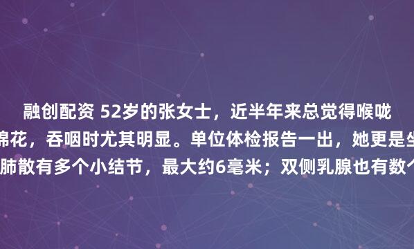 融创配资 52岁的张女士，近半年来总觉得喉咙有异物感，像堵着一团棉花，吞咽时尤其明显。单位体检报告一出，她更是坐立不安：报告提示双肺散有多个小结节，最大约6毫米；双侧乳腺也有数个低回声结节，评级3类。她反复翻看报告，整日无精打采，她最怕两件事：一是这些“小东西”悄无声息地长大、恶变；二是听人说结节会...