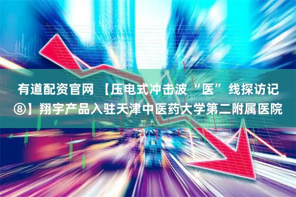 有道配资官网 【压电式冲击波 “医” 线探访记⑧】翔宇产品入驻天津中医药大学第二附属医院