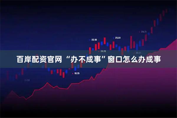 百岸配资官网 “办不成事”窗口怎么办成事