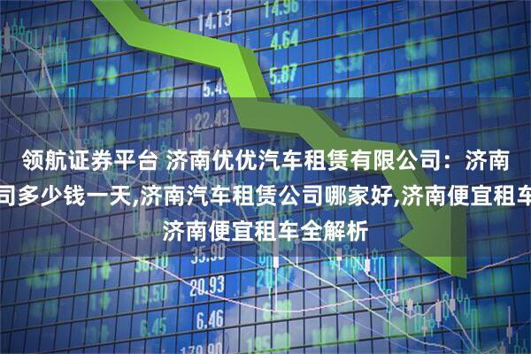 领航证券平台 济南优优汽车租赁有限公司：济南租车公司多少钱一天,济南汽车租赁公司哪家好,济南便宜租车全解析