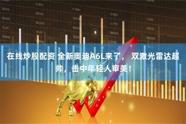 在线炒股配资 全新奥迪A6L来了， 双激光雷达超帅，击中年轻人审美！