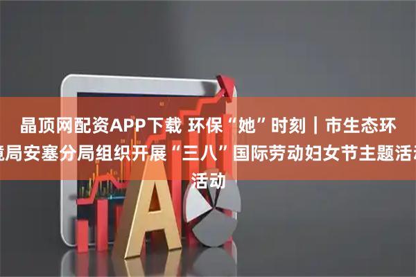 晶顶网配资APP下载 环保“她”时刻｜市生态环境局安塞分局组织开展“三八”国际劳动妇女节主题活动