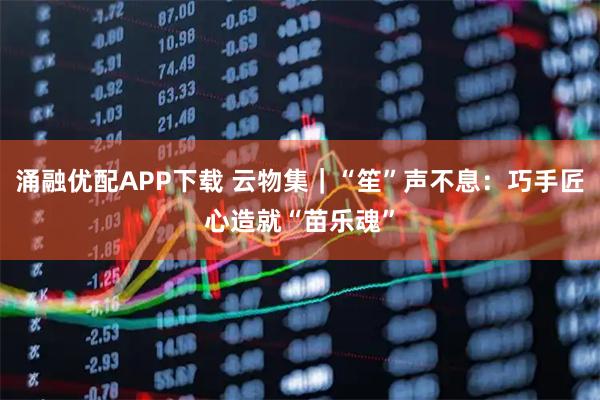 涌融优配APP下载 云物集｜“笙”声不息：巧手匠心造就“苗乐魂”