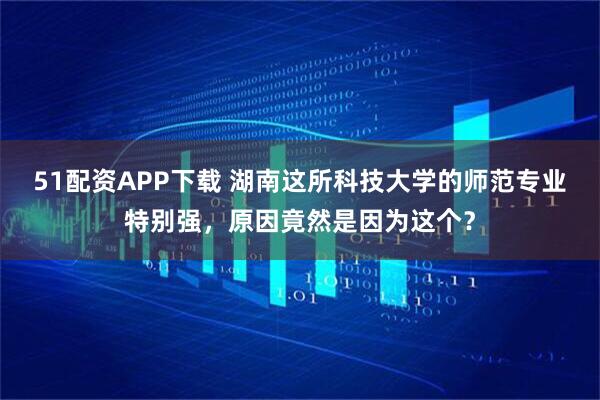 51配资APP下载 湖南这所科技大学的师范专业特别强，原因竟然是因为这个？