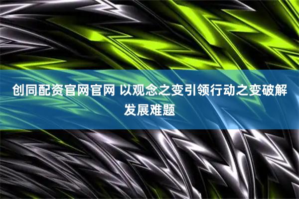 创同配资官网官网 以观念之变引领行动之变破解发展难题