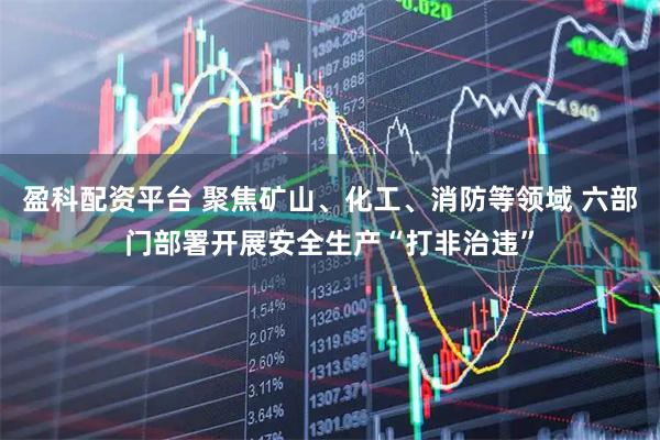 盈科配资平台 聚焦矿山、化工、消防等领域 六部门部署开展安全生产“打非治违”