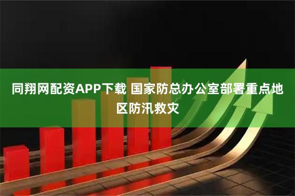 同翔网配资APP下载 国家防总办公室部署重点地区防汛救灾